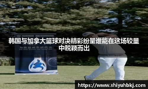 韩国与加拿大篮球对决精彩纷呈谁能在这场较量中脱颖而出