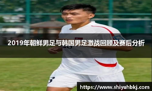 2019年朝鲜男足与韩国男足激战回顾及赛后分析