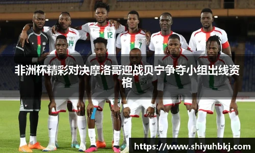 非洲杯精彩对决摩洛哥迎战贝宁争夺小组出线资格