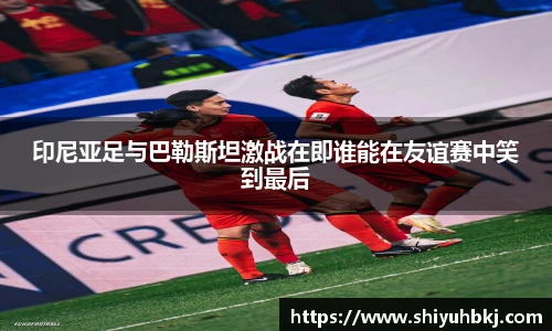 印尼亚足与巴勒斯坦激战在即谁能在友谊赛中笑到最后